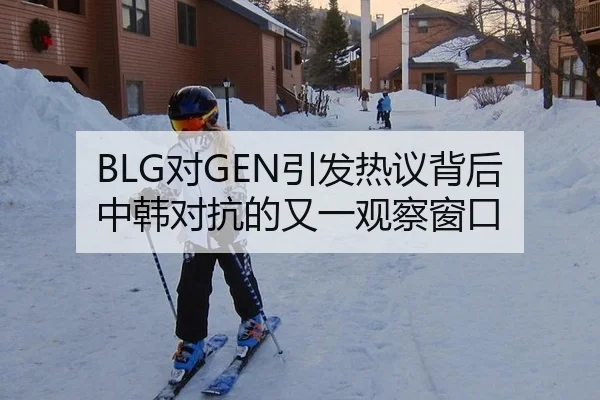 BLG对GEN引发热议背后 中韩对抗的又一观察窗口