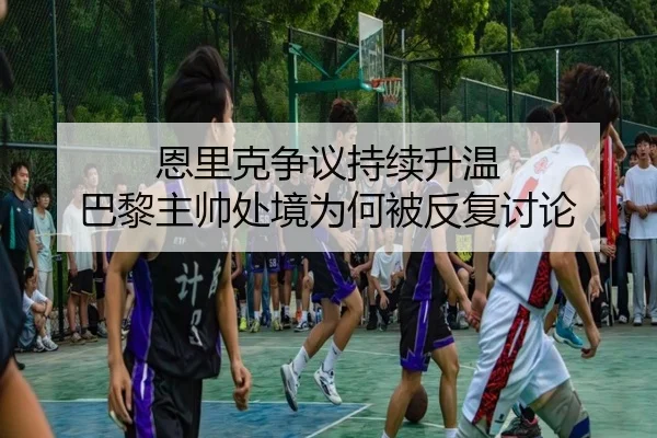 恩里克争议持续升温 巴黎主帅处境为何被反复讨论